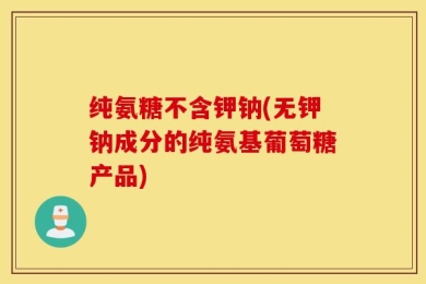 纯氨糖不含钾钠(无钾钠成分的纯氨基葡萄糖产品)