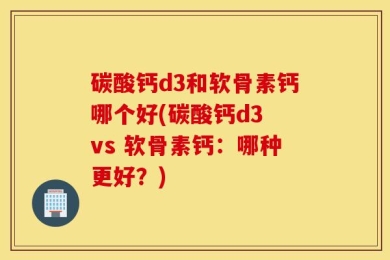 碳酸钙d3和软骨素钙哪个好(碳酸钙d3 vs 软骨素钙：哪种更好？)