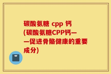 碳酸氨糖 cpp 钙(碳酸氨糖CPP钙——促进骨骼健康的重要成分)