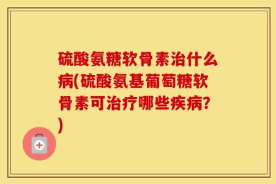 硫酸氨糖软骨素治什么病(硫酸氨基葡萄糖软骨素可治疗哪些疾病？)