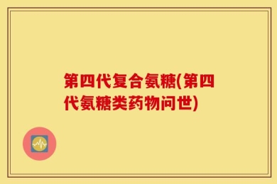 第四代复合氨糖(第四代氨糖类药物问世)