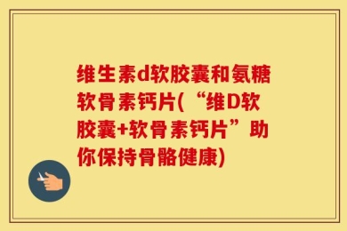 维生素d软胶囊和氨糖软骨素钙片(“维D软胶囊+软骨素钙片”助你保持骨骼健康)