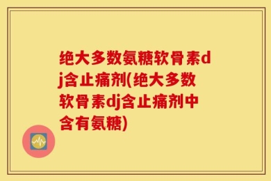 绝大多数氨糖软骨素dj含止痛剂(绝大多数软骨素dj含止痛剂中含有氨糖)