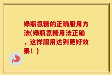 绿瓶氨糖的正确服用方法(绿瓶氨糖用法正确，这样服用达到更好效果！)