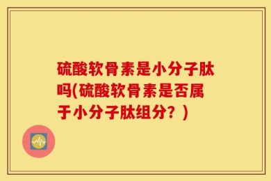 硫酸软骨素是小分子肽吗(硫酸软骨素是否属于小分子肽组分？)