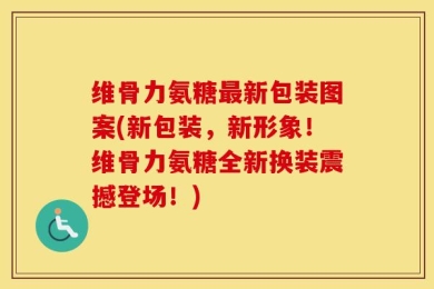 维骨力氨糖最新包装图案(新包装，新形象！维骨力氨糖全新换装震撼登场！)