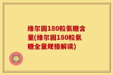维尔固180粒氨糖含量(维尔固180粒氨糖全量规格解读)
