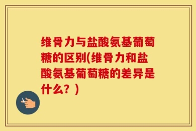 维骨力与盐酸氨基葡萄糖的区别(维骨力和盐酸氨基葡萄糖的差异是什么？)