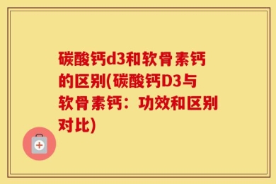 碳酸钙d3和软骨素钙的区别(碳酸钙D3与软骨素钙：功效和区别对比)