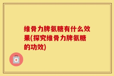 维骨力牌氨糖有什么效果(探究维骨力牌氨糖的功效)