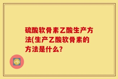 硫酸软骨素乙酸生产方法(生产乙酸软骨素的方法是什么？
