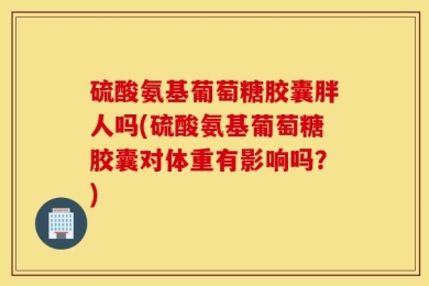 硫酸氨基葡萄糖胶囊胖人吗(硫酸氨基葡萄糖胶囊对体重有影响吗？)