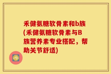 禾健氨糖软骨素和b族(禾健氨糖软骨素与B族营养素专业搭配，帮助关节舒适)