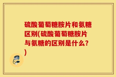 硫酸葡萄糖胺片和氨糖区别(硫酸葡萄糖胺片与氨糖的区别是什么？)