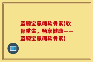 篮膝宝氨糖软骨素(软骨重生，畅享健康——篮膝宝氨糖软骨素)