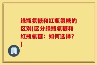 绿瓶氨糖和红瓶氨糖的区别(区分绿瓶氨糖和红瓶氨糖：如何选择？)