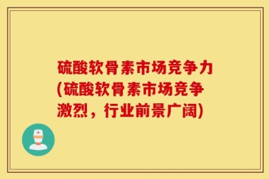 硫酸软骨素市场竞争力(硫酸软骨素市场竞争激烈，行业前景广阔)