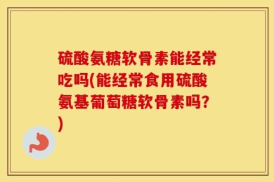 硫酸氨糖软骨素能经常吃吗(能经常食用硫酸氨基葡萄糖软骨素吗？)