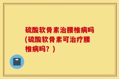 硫酸软骨素治腰椎病吗(硫酸软骨素可治疗腰椎病吗？)