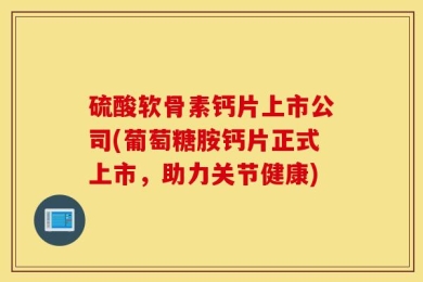 硫酸软骨素钙片上市公司(葡萄糖胺钙片正式上市，助力关节健康)