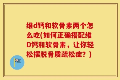 维d钙和软骨素两个怎么吃(如何正确搭配维D钙和软骨素，让你轻松摆脱骨质疏松症？)