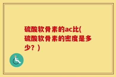 硫酸软骨素的ac比(硫酸软骨素的密度是多少？)