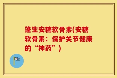 篷生安糖软骨素(安糖软骨素：保护关节健康的“神药”)