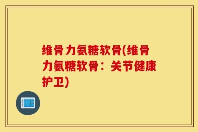 维骨力氨糖软骨(维骨力氨糖软骨：关节健康护卫)