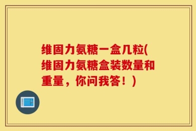 维固力氨糖一盒几粒(维固力氨糖盒装数量和重量，你问我答！)