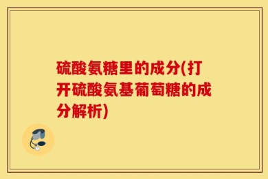 硫酸氨糖里的成分(打开硫酸氨基葡萄糖的成分解析)