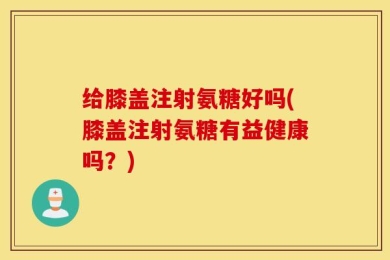 给膝盖注射氨糖好吗(膝盖注射氨糖有益健康吗？)