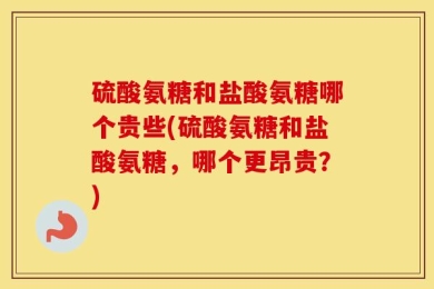 硫酸氨糖和盐酸氨糖哪个贵些(硫酸氨糖和盐酸氨糖，哪个更昂贵？)