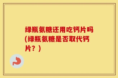 绿瓶氨糖还用吃钙片吗(绿瓶氨糖是否取代钙片？)