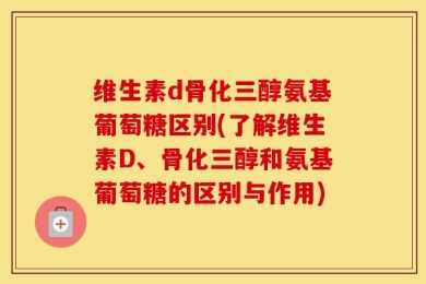 维生素d骨化三醇氨基葡萄糖区别(了解维生素D、骨化三醇和氨基葡萄糖的区别与作用)