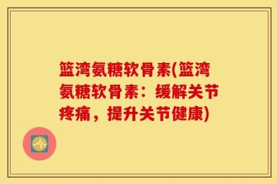 篮湾氨糖软骨素(篮湾氨糖软骨素：缓解关节疼痛，提升关节健康)