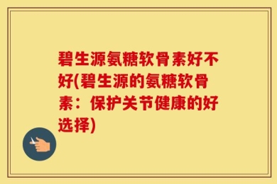 碧生源氨糖软骨素好不好(碧生源的氨糖软骨素：保护关节健康的好选择)