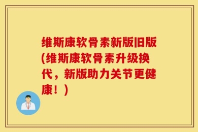 维斯康软骨素新版旧版(维斯康软骨素升级换代，新版助力关节更健康！)