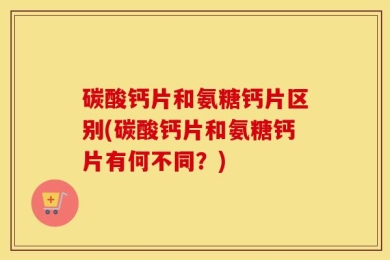 碳酸钙片和氨糖钙片区别(碳酸钙片和氨糖钙片有何不同？)