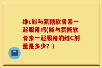 维c能与氨糖软骨素一起服用吗(能与氨糖软骨素一起服用的维C剂量是多少？)