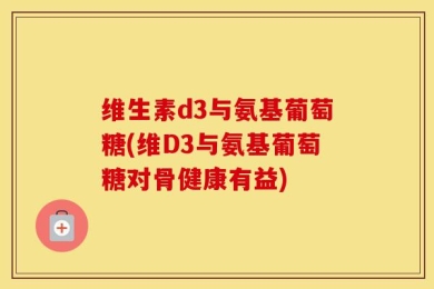 维生素d3与氨基葡萄糖(维D3与氨基葡萄糖对骨健康有益)