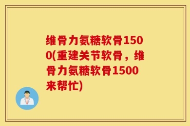 维骨力氨糖软骨1500(重建关节软骨，维骨力氨糖软骨1500来帮忙)