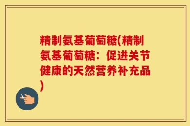 精制氨基葡萄糖(精制氨基葡萄糖：促进关节健康的天然营养补充品)