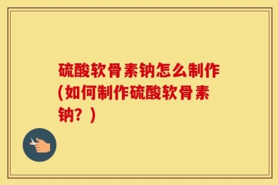硫酸软骨素钠怎么制作(如何制作硫酸软骨素钠？)