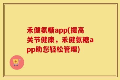 禾健氨糖app(提高关节健康，禾健氨糖app助您轻松管理)