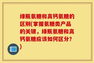 绿瓶氨糖和高钙氨糖的区别(掌握氨糖类产品的关键，绿瓶氨糖和高钙氨糖应该如何区分？)