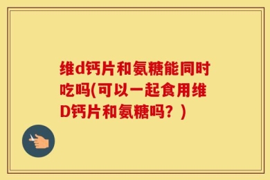 维d钙片和氨糖能同时吃吗(可以一起食用维D钙片和氨糖吗？)