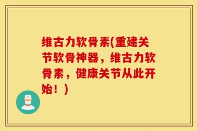 维古力软骨素(重建关节软骨神器，维古力软骨素，健康关节从此开始！)