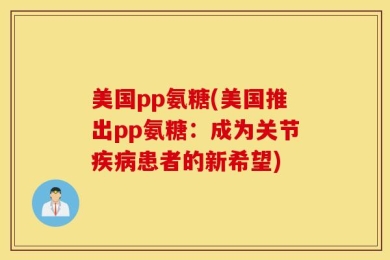 美国pp氨糖(美国推出pp氨糖：成为关节疾病患者的新希望)