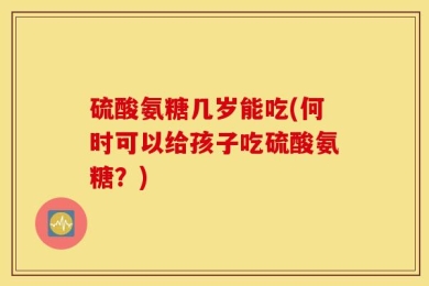 硫酸氨糖几岁能吃(何时可以给孩子吃硫酸氨糖？)