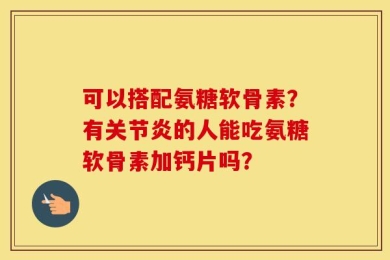 可以搭配氨糖软骨素？有关节炎的人能吃氨糖软骨素加钙片吗？